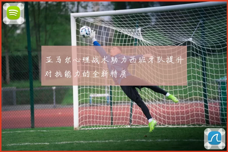 亚马尔心理战术助力西班牙队提升对抗能力的全新特质