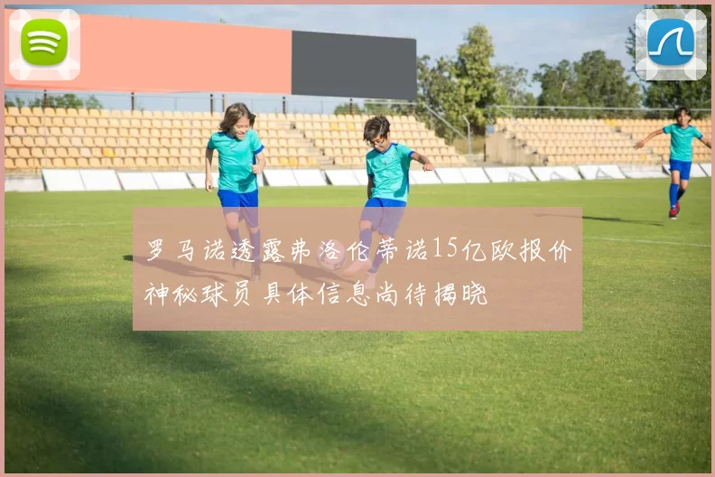 罗马诺透露弗洛伦蒂诺15亿欧报价神秘球员具体信息尚待揭晓