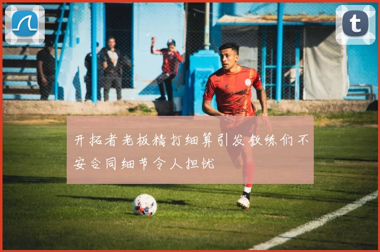 开拓者老板精打细算引发教练们不安合同细节令人担忧