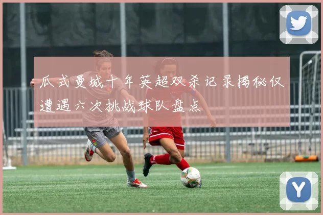 瓜式曼城十年英超双杀记录揭秘仅遭遇六次挑战球队盘点