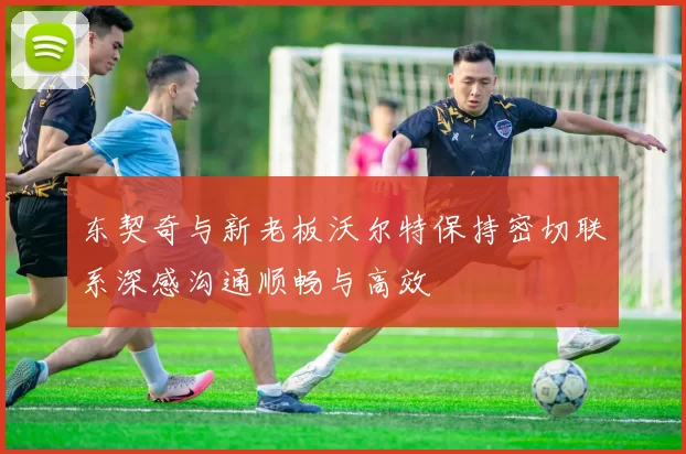 东契奇与新老板沃尔特保持密切联系深感沟通顺畅与高效