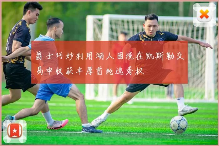 爵士巧妙利用湖人困境在凯斯勒交易中收获丰厚首轮选秀权
