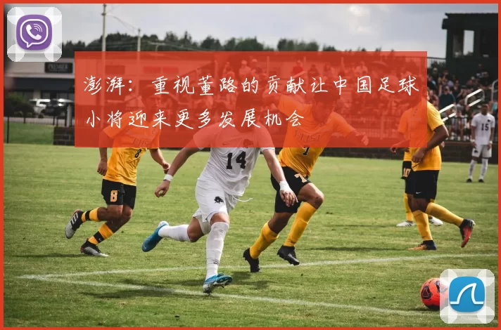 澎湃：重视董路的贡献让中国足球小将迎来更多发展机会