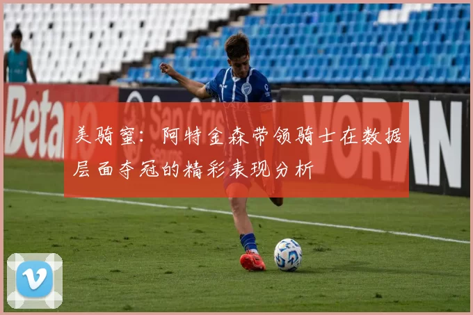 美骑蜜：阿特金森带领骑士在数据层面夺冠的精彩表现分析