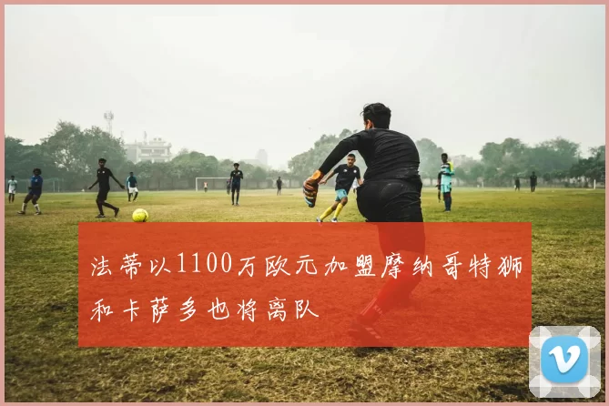法蒂以1100万欧元加盟摩纳哥特狮和卡萨多也将离队