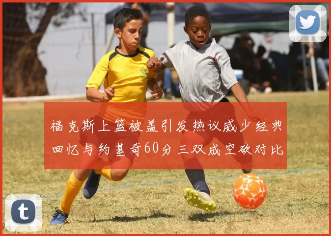 福克斯上篮被盖引发热议威少经典回忆与约基奇60分三双成空砍对比