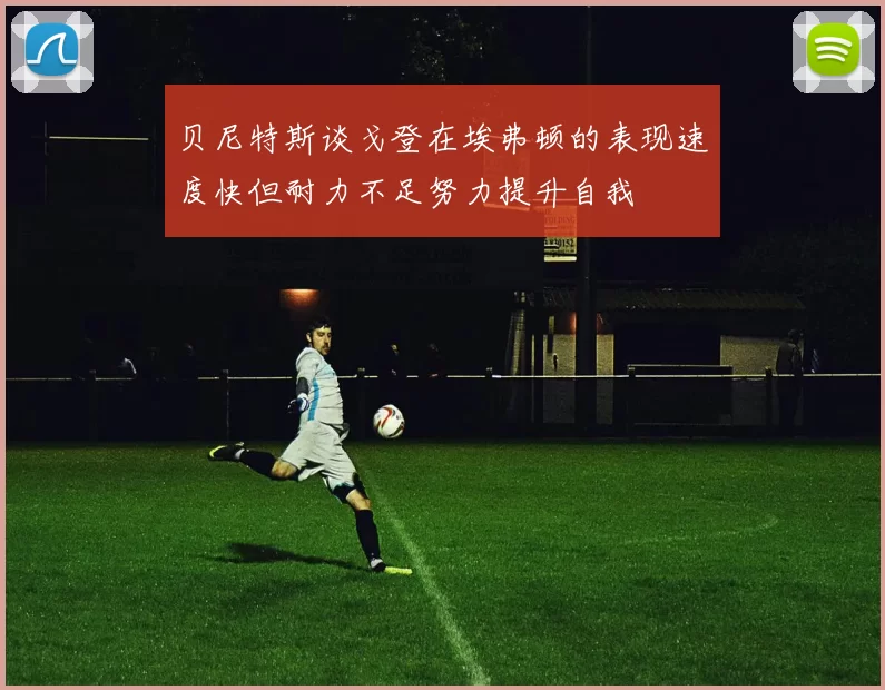 贝尼特斯谈戈登在埃弗顿的表现速度快但耐力不足努力提升自我