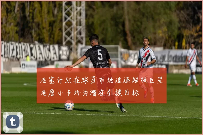 活塞计划在球员市场追逐超级巨星老詹小卡均为潜在引援目标