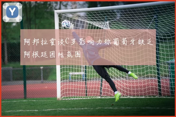 阿邦拉霍谈C罗影响力称葡萄牙缺乏阿根廷团结氛围