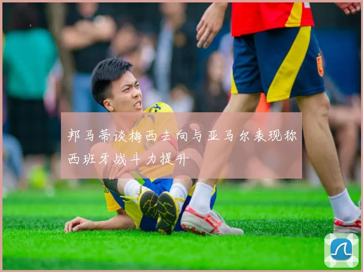 邦马蒂谈梅西去向与亚马尔表现称西班牙战斗力提升