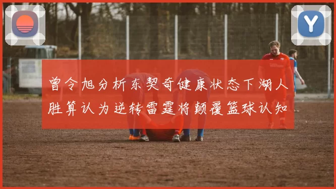 曾令旭分析东契奇健康状态下湖人胜算认为逆转雷霆将颠覆篮球认知
