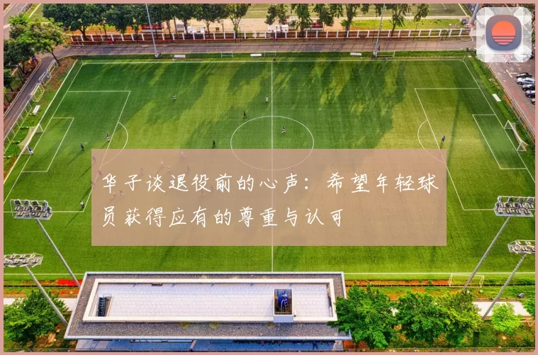 华子谈退役前的心声：希望年轻球员获得应有的尊重与认可