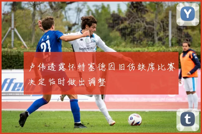 卢伟透露怀特塞德因旧伤缺席比赛决定临时做出调整